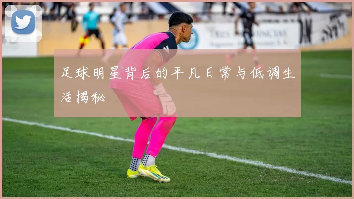 足球明星背后的平凡日常与低调生活揭秘