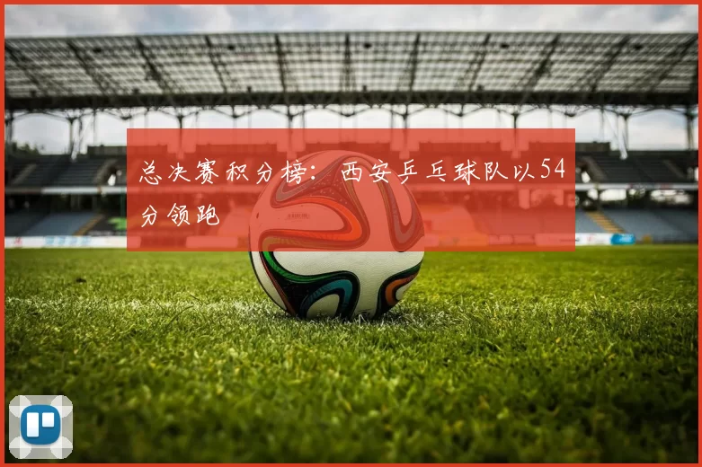 总决赛积分榜：西安乒乓球队以54分领跑