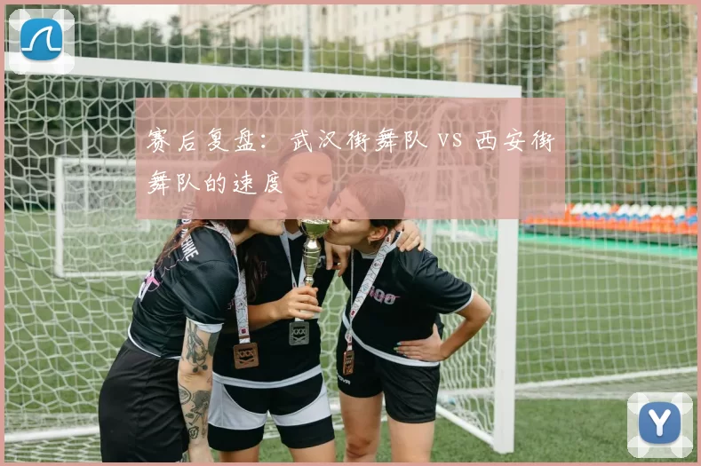 赛后复盘：武汉街舞队 vs 西安街舞队的速度