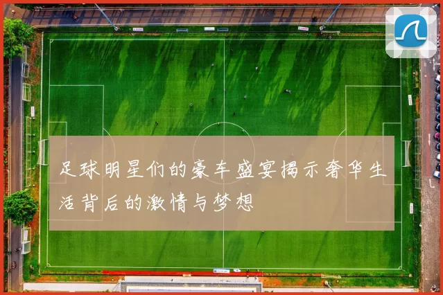 足球明星们的豪车盛宴揭示奢华生活背后的激情与梦想