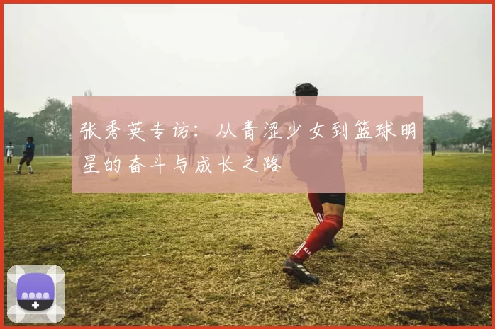 张秀英专访：从青涩少女到篮球明星的奋斗与成长之路