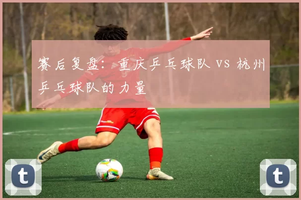 赛后复盘：重庆乒乓球队 vs 杭州乒乓球队的力量