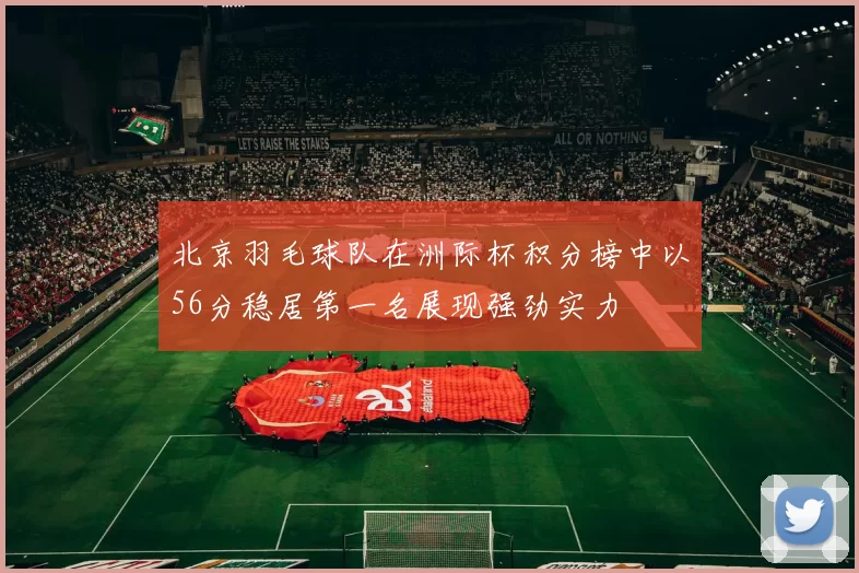 北京羽毛球队在洲际杯积分榜中以56分稳居第一名展现强劲实力