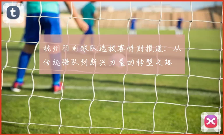 杭州羽毛球队选拔赛特别报道：从传统强队到新兴力量的转型之路