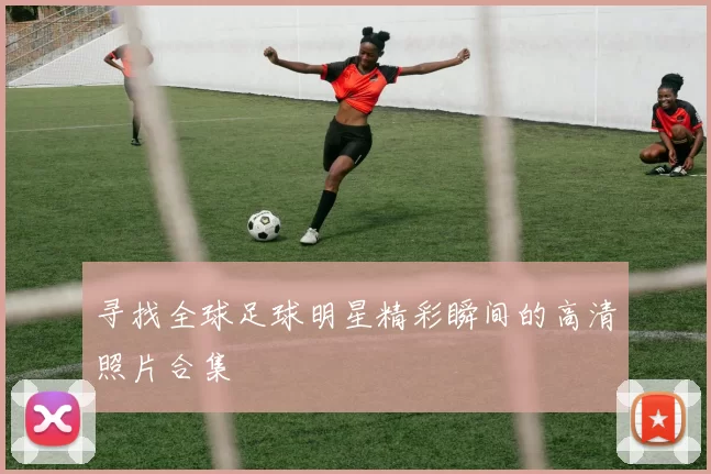 寻找全球足球明星精彩瞬间的高清照片合集